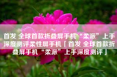 首发 全球首款折叠屏手机“柔派”上手深度测评柔性屏手机「首发 全球首款折叠屏手机“柔派”上手深度测评」