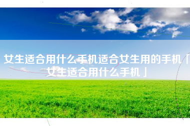 女生适合用什么手机适合女生用的手机「女生适合用什么手机」