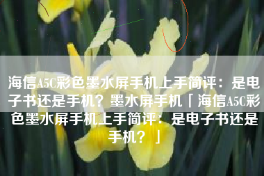 海信A5C彩色墨水屏手机上手简评：是电子书还是手机？墨水屏手机「海信A5C彩色墨水屏手机上手简评：是电子书还是手机？」