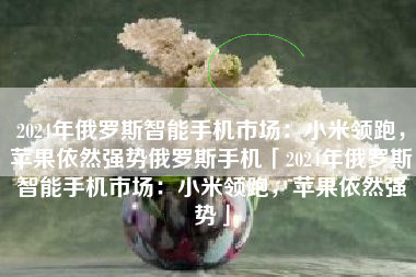 2024年俄罗斯智能手机市场：小米领跑，苹果依然强势俄罗斯手机「2024年俄罗斯智能手机市场：小米领跑，苹果依然强势」