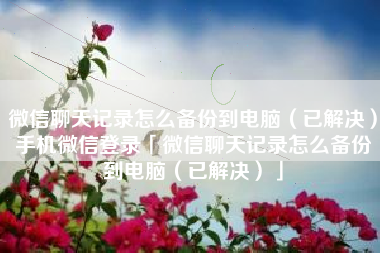 微信聊天记录怎么备份到电脑（已解决）手机微信登录「微信聊天记录怎么备份到电脑（已解决）」