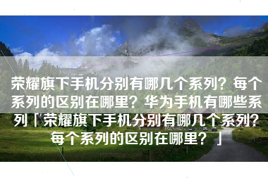荣耀旗下手机分别有哪几个系列？每个系列的区别在哪里？华为手机有哪些系列「荣耀旗下手机分别有哪几个系列？每个系列的区别在哪里？」