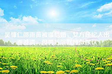 吴慷仁邵雨薇被曝结婚，女方经纪人出面澄清，但男方沉默疑似默认