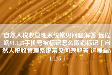 自然人税收管理系统常见问题解答 远程端V1.1.25手机号被标记怎么撤销标记「自然人税收管理系统常见问题解答 远程端V1.1.25」