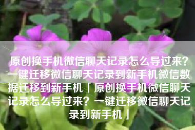 原创换手机微信聊天记录怎么导过来？一键迁移微信聊天记录到新手机微信数据迁移到新手机「原创换手机微信聊天记录怎么导过来？一键迁移微信聊天记录到新手机」