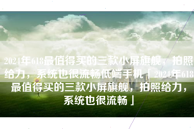 2024年618最值得买的三款小屏旗舰，拍照给力，系统也很流畅低端手机「2024年618最值得买的三款小屏旗舰，拍照给力，系统也很流畅」