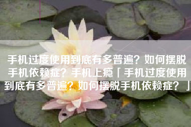 手机过度使用到底有多普遍？如何摆脱手机依赖症？手机上瘾「手机过度使用到底有多普遍？如何摆脱手机依赖症？」