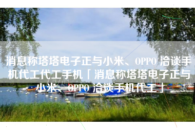 消息称塔塔电子正与小米、OPPO 洽谈手机代工代工手机「消息称塔塔电子正与小米、OPPO 洽谈手机代工」