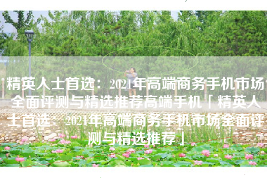 精英人士首选：2021年高端商务手机市场全面评测与精选推荐高端手机「精英人士首选：2021年高端商务手机市场全面评测与精选推荐」