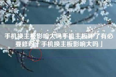 手机换主板影响大吗手机主板坏了有必要修吗「手机换主板影响大吗」