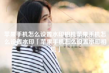 苹果手机怎么设置水印相机苹果手机怎么设置水印「苹果手机怎么设置水印相机」