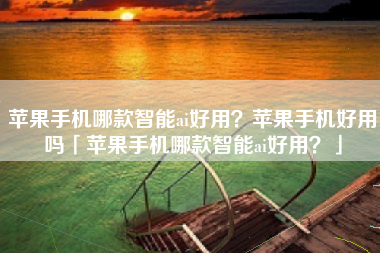 苹果手机哪款智能ai好用？苹果手机好用吗「苹果手机哪款智能ai好用？」