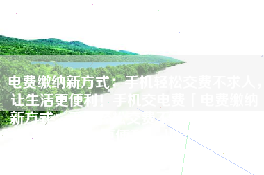 电费缴纳新方式：手机轻松交费不求人，让生活更便利！手机交电费「电费缴纳新方式：手机轻松交费不求人，让生活更便利！」