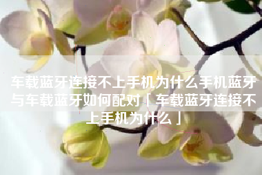 车载蓝牙连接不上手机为什么手机蓝牙与车载蓝牙如何配对「车载蓝牙连接不上手机为什么」