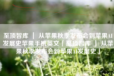 至顶智库 ｜ 从苹果秋季发布会到苹果AI发展史苹果手机英文「至顶智库 ｜ 从苹果秋季发布会到苹果AI发展史」