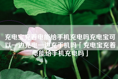 充电宝充着电能给手机充电吗充电宝可以一边充电一边充手机吗「充电宝充着电能给手机充电吗」