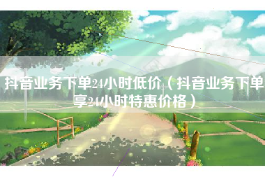 抖音业务下单24小时低价（抖音业务下单享24小时特惠价格）