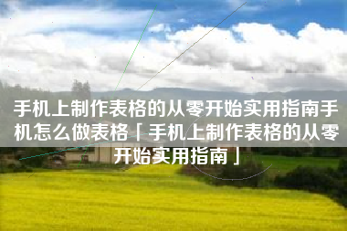 手机上制作表格的从零开始实用指南手机怎么做表格「手机上制作表格的从零开始实用指南」
