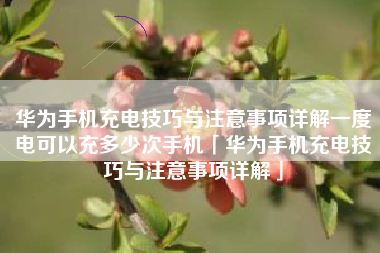 华为手机充电技巧与注意事项详解一度电可以充多少次手机「华为手机充电技巧与注意事项详解」