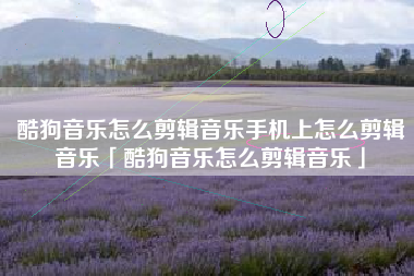 酷狗音乐怎么剪辑音乐手机上怎么剪辑音乐「酷狗音乐怎么剪辑音乐」