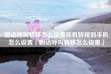 固话呼叫转移怎么设置座机转接到手机怎么设置「固话呼叫转移怎么设置」