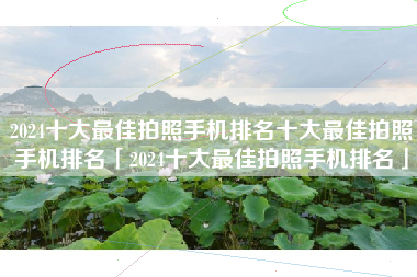2024十大最佳拍照手机排名十大最佳拍照手机排名「2024十大最佳拍照手机排名」