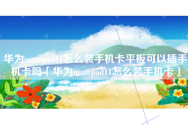 华为matepad11怎么装手机卡平板可以插手机卡吗「华为matepad11怎么装手机卡」