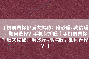 手机屏幕保护膜大揭秘：磨砂膜vs高清膜，如何选择？手机保护膜「手机屏幕保护膜大揭秘：磨砂膜vs高清膜，如何选择？」