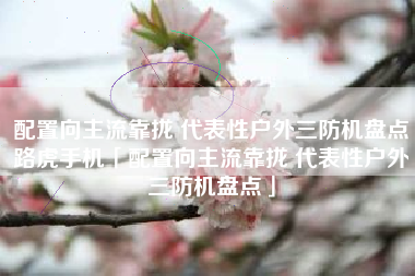 配置向主流靠拢 代表性户外三防机盘点路虎手机「配置向主流靠拢 代表性户外三防机盘点」