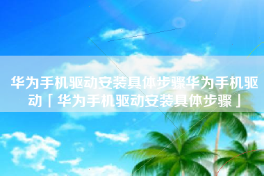 华为手机驱动安装具体步骤华为手机驱动「华为手机驱动安装具体步骤」