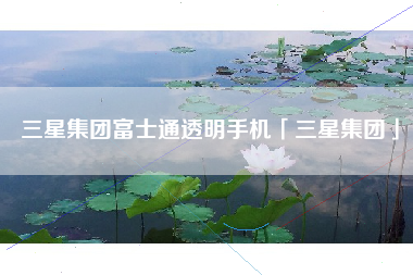 三星集团富士通透明手机「三星集团」