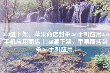 360遭下架，苹果商店封杀360手机应用360手机应用商店「360遭下架，苹果商店封杀360手机应用」