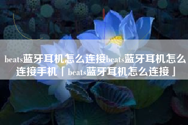 beats蓝牙耳机怎么连接beats蓝牙耳机怎么连接手机「beats蓝牙耳机怎么连接」