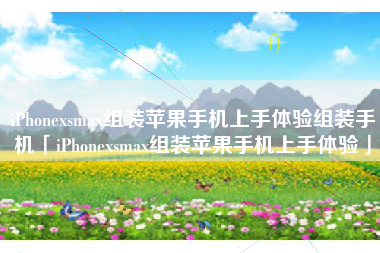 iPhonexsmax组装苹果手机上手体验组装手机「iPhonexsmax组装苹果手机上手体验」