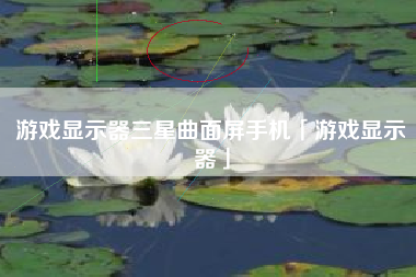 游戏显示器三星曲面屏手机「游戏显示器」