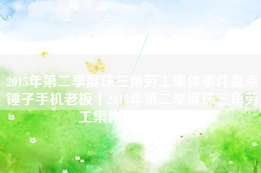 2015年第二季度珠三角劳工集体事件盘点锤子手机老板「2015年第二季度珠三角劳工集体事件盘点」
