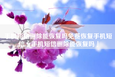 手机短信删除能恢复吗免费恢复手机短信「手机短信删除能恢复吗」
