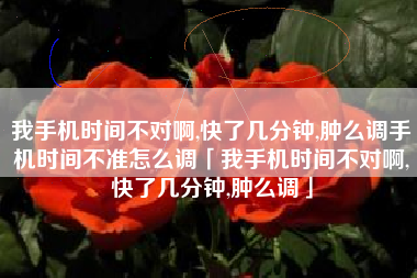 我手机时间不对啊,快了几分钟,肿么调手机时间不准怎么调「我手机时间不对啊,快了几分钟,肿么调」