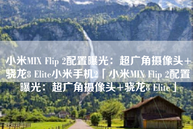 小米MIX Flip 2配置曝光：超广角摄像头+骁龙8 Elite小米手机2「小米MIX Flip 2配置曝光：超广角摄像头+骁龙8 Elite」
