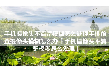 手机摄像头不清楚模糊怎么处理手机前置摄像头模糊怎么办「手机摄像头不清楚模糊怎么处理」