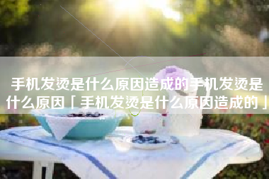 手机发烫是什么原因造成的手机发烫是什么原因「手机发烫是什么原因造成的」