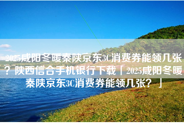 2025咸阳冬暖秦陕京东3C消费券能领几张？陕西信合手机银行下载「2025咸阳冬暖秦陕京东3C消费券能领几张？」