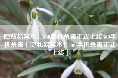 隐私易容术！360手机杀毒正式上线360手机杀毒「隐私易容术！360手机杀毒正式上线」