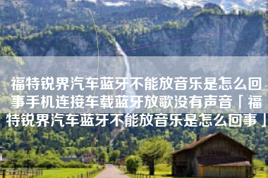 福特锐界汽车蓝牙不能放音乐是怎么回事手机连接车载蓝牙放歌没有声音「福特锐界汽车蓝牙不能放音乐是怎么回事」