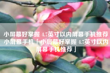 小屏幕好掌握 4.7英寸以内屏幕手机推荐小屏幕手机「小屏幕好掌握 4.7英寸以内屏幕手机推荐」