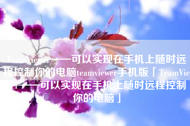 TeamViewer——可以实现在手机上随时远程控制你的电脑teamviewer手机版「TeamViewer——可以实现在手机上随时远程控制你的电脑」