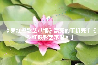 《罗红摄影艺术馆》漂亮的手机壳「《罗红摄影艺术馆》」 《罗红摄影艺术馆》漂亮的手机壳「《罗红摄影艺术馆》」
