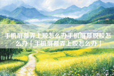 手机屏幕弄上胶怎么办手机屏幕脱胶怎么办「手机屏幕弄上胶怎么办」