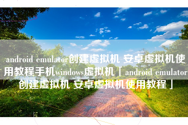 android emulator创建虚拟机 安卓虚拟机使用教程手机windows虚拟机「android emulator创建虚拟机 安卓虚拟机使用教程」