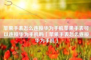 苹果手表怎么连接华为手机苹果手表可以连接华为手机吗「苹果手表怎么连接华为手机」